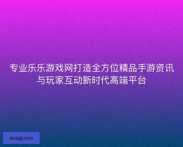 专业乐乐游戏网打造全方位精品手游资讯与玩家互动新时代高端平台