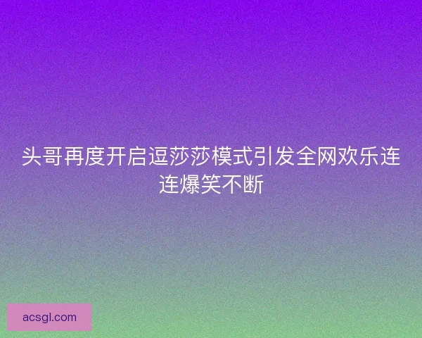 头哥再度开启逗莎莎模式引发全网欢乐连连爆笑不断