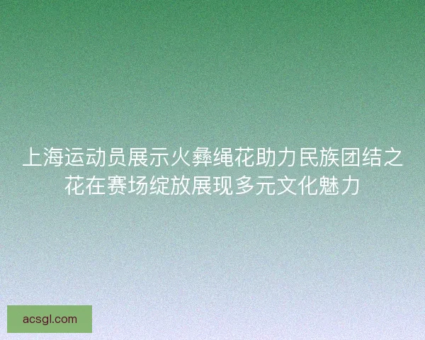 上海运动员展示火彝绳花助力民族团结之花在赛场绽放展现多元文化魅力